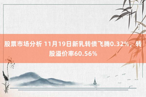 股票市场分析 11月19日新乳转债飞腾0.32%，转股溢价率60.56%