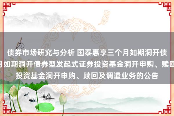 债券市场研究与分析 国泰惠享三个月如期洞开债券: 国泰惠享三个月如期洞开债券型发起式证券投资基金洞开申购、赎回及调遣业务的公告