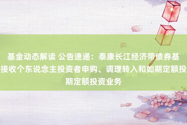 基金动态解读 公告速递：泰康长江经济带债券基金暂停接收个东说念主投资者申购、调理转入和如期定额投资业务