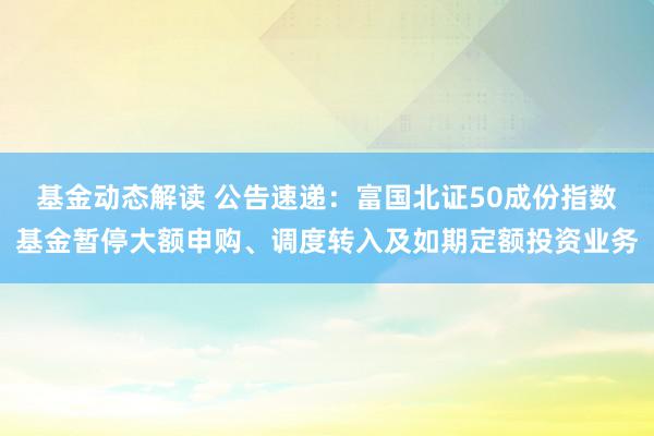 基金动态解读 公告速递：富国北证50成份指数基金暂停大额申购、调度转入及如期定额投资业务