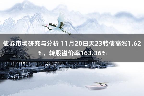 债券市场研究与分析 11月20日天23转债高涨1.62%，转股溢价率163.36%