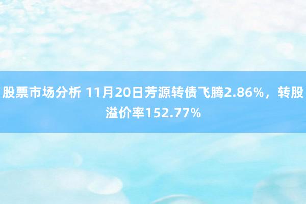 股票市场分析 11月20日芳源转债飞腾2.86%，转股溢价率152.77%