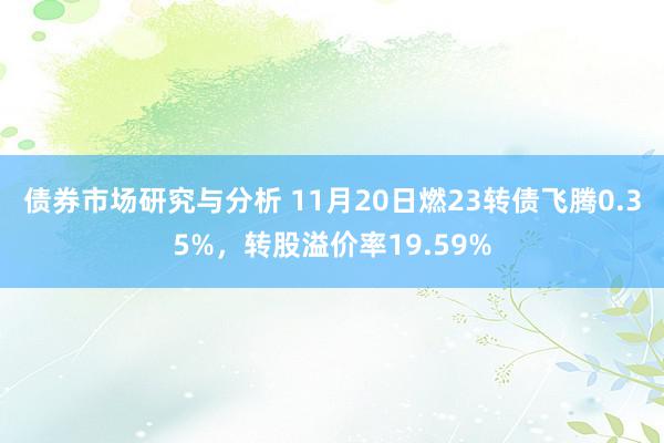 债券市场研究与分析 11月20日燃23转债飞腾0.35%，转股溢价率19.59%