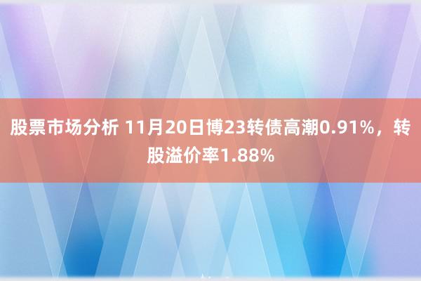 股票市场分析 11月20日博23转债高潮0.91%，转股溢价率1.88%