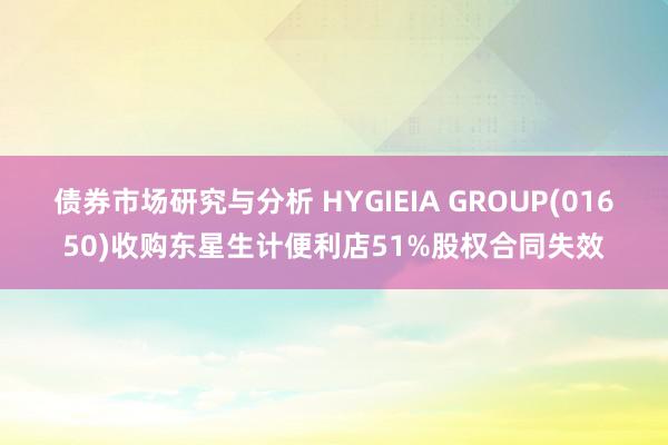 债券市场研究与分析 HYGIEIA GROUP(01650)收购东星生计便利店51%股权合同失效