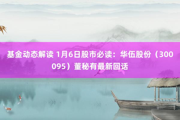 基金动态解读 1月6日股市必读：华伍股份（300095）董秘有最新回话