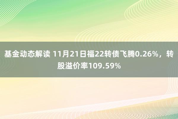 基金动态解读 11月21日福22转债飞腾0.26%，转股溢价率109.59%