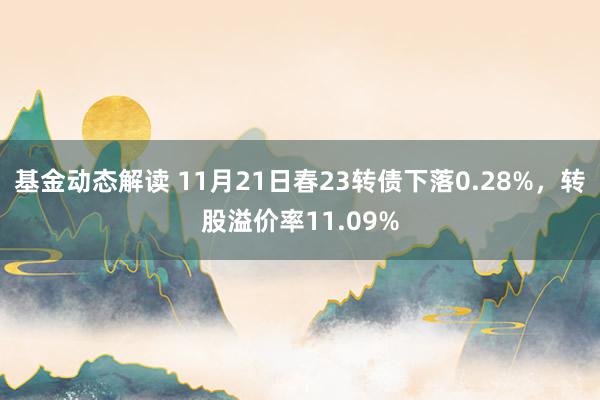 基金动态解读 11月21日春23转债下落0.28%，转股溢价率11.09%