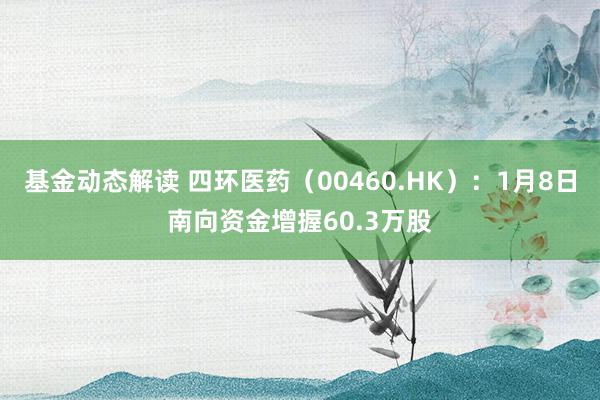 基金动态解读 四环医药（00460.HK）：1月8日南向资金增握60.3万股