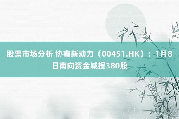 股票市场分析 协鑫新动力（00451.HK）：1月8日南向资金减捏380股