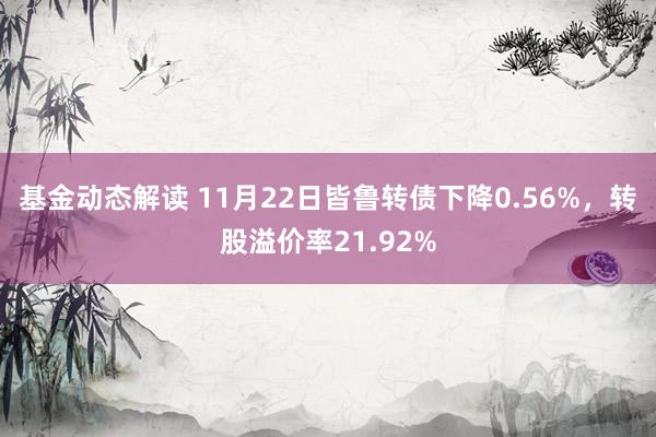 基金动态解读 11月22日皆鲁转债下降0.56%，转股溢价率21.92%