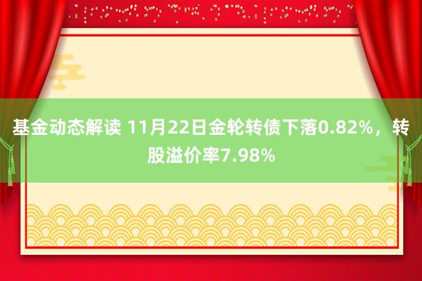 基金动态解读 11月22日金轮转债下落0.82%，转股溢价率7.98%