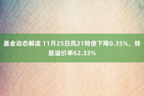 基金动态解读 11月25日凤21转债下降0.35%，转股溢价率62.33%