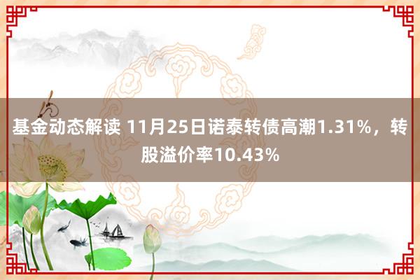 基金动态解读 11月25日诺泰转债高潮1.31%，转股溢价率10.43%