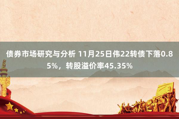 债券市场研究与分析 11月25日伟22转债下落0.85%，转股溢价率45.35%