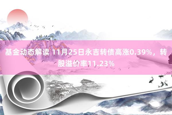 基金动态解读 11月25日永吉转债高涨0.39%，转股溢价率11.23%