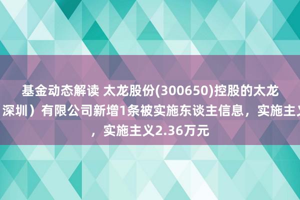 基金动态解读 太龙股份(300650)控股的太龙智显科技（深圳）有限公司新增1条被实施东谈主信息，实施主义2.36万元