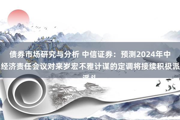 债券市场研究与分析 中信证券：预测2024年中央经济责任会议对来岁宏不雅计谋的定调将接续积极派头