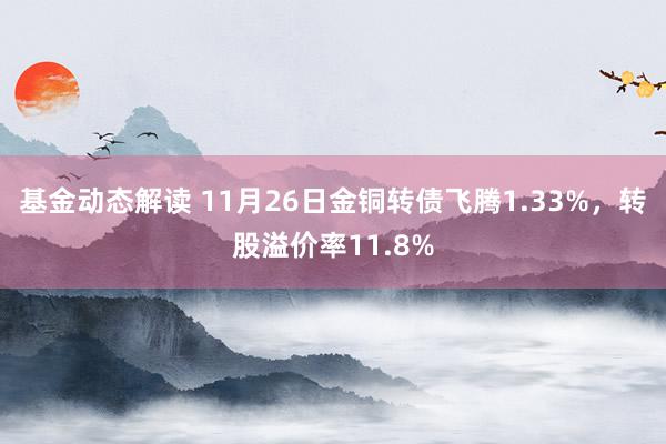 基金动态解读 11月26日金铜转债飞腾1.33%，转股溢价率11.8%