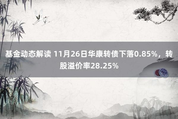 基金动态解读 11月26日华康转债下落0.85%，转股溢价率28.25%