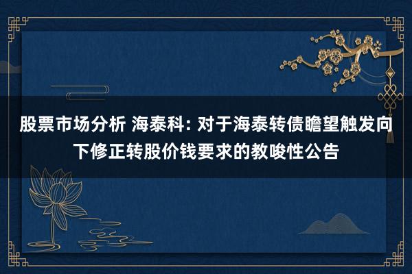 股票市场分析 海泰科: 对于海泰转债瞻望触发向下修正转股价钱要求的教唆性公告