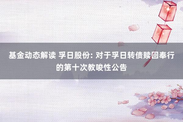 基金动态解读 孚日股份: 对于孚日转债赎回奉行的第十次教唆性公告