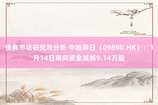 债券市场研究与分析 中旭异日（09890.HK）：1月14日南向资金减抓9.14万股