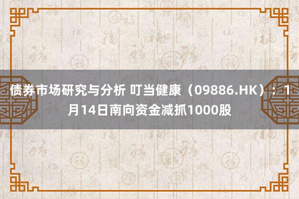 债券市场研究与分析 叮当健康（09886.HK）：1月14日南向资金减抓1000股