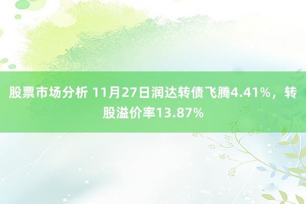 股票市场分析 11月27日润达转债飞腾4.41%，转股溢价率13.87%