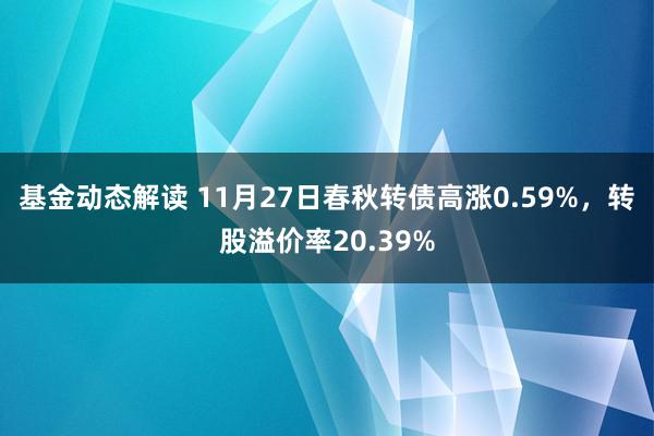 基金动态解读 11月27日春秋转债高涨0.59%，转股溢价率20.39%