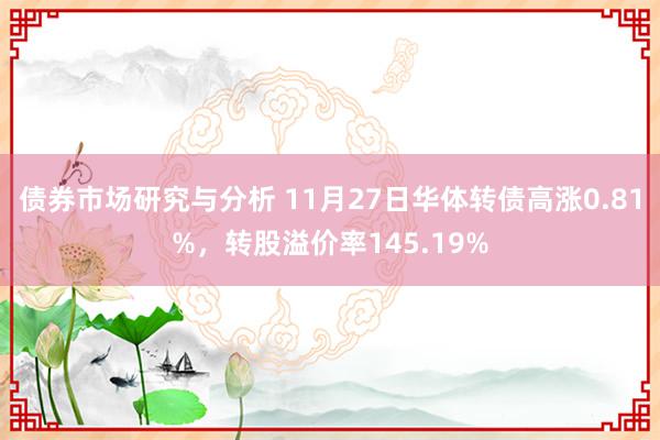 债券市场研究与分析 11月27日华体转债高涨0.81%，转股溢价率145.19%