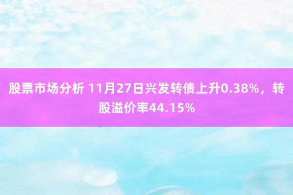 股票市场分析 11月27日兴发转债上升0.38%，转股溢价率44.15%