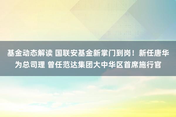 基金动态解读 国联安基金新掌门到岗！新任唐华为总司理 曾任范达集团大中华区首席施行官