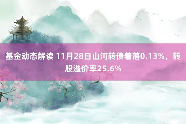 基金动态解读 11月28日山河转债着落0.13%，转股溢价率25.6%