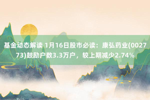 基金动态解读 1月16日股市必读：康弘药业(002773)鼓励户数3.3万户，较上期减少2.74%