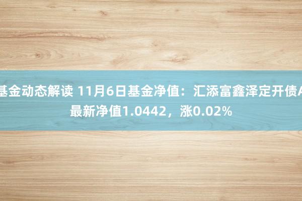 基金动态解读 11月6日基金净值：汇添富鑫泽定开债A最新净值1.0442，涨0.02%