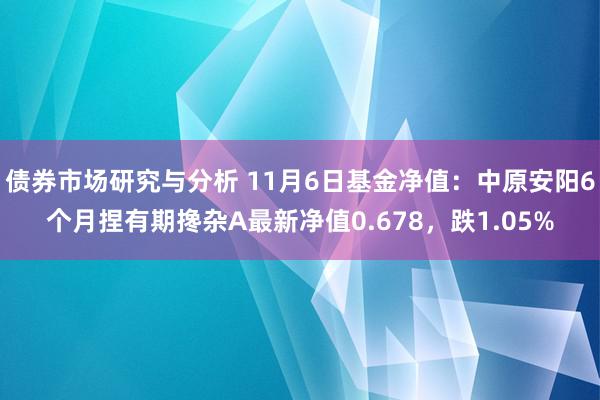 债券市场研究与分析 11月6日基金净值：中原安阳6个月捏有期搀杂A最新净值0.678，跌1.05%