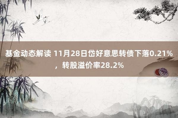 基金动态解读 11月28日岱好意思转债下落0.21%，转股溢价率28.2%