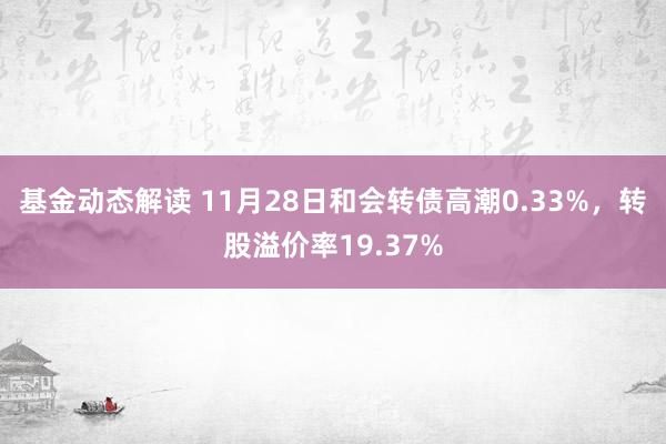 基金动态解读 11月28日和会转债高潮0.33%，转股溢价率19.37%