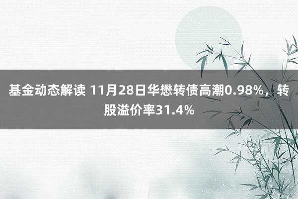 基金动态解读 11月28日华懋转债高潮0.98%，转股溢价率31.4%