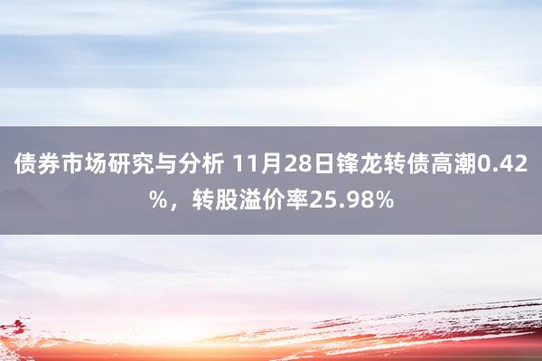 债券市场研究与分析 11月28日锋龙转债高潮0.42%，转股溢价率25.98%