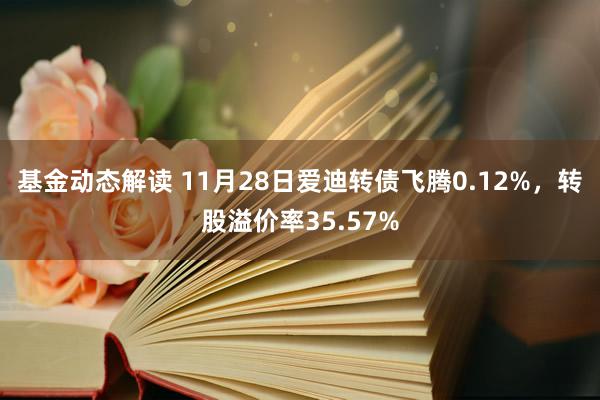 基金动态解读 11月28日爱迪转债飞腾0.12%，转股溢价率35.57%