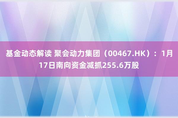 基金动态解读 聚会动力集团（00467.HK）：1月17日南向资金减抓255.6万股