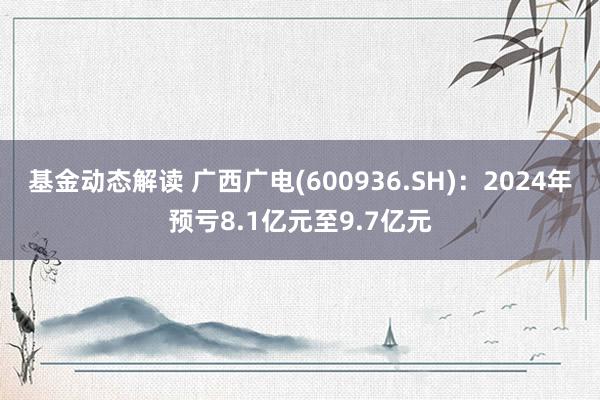 基金动态解读 广西广电(600936.SH)：2024年预亏8.1亿元至9.7亿元