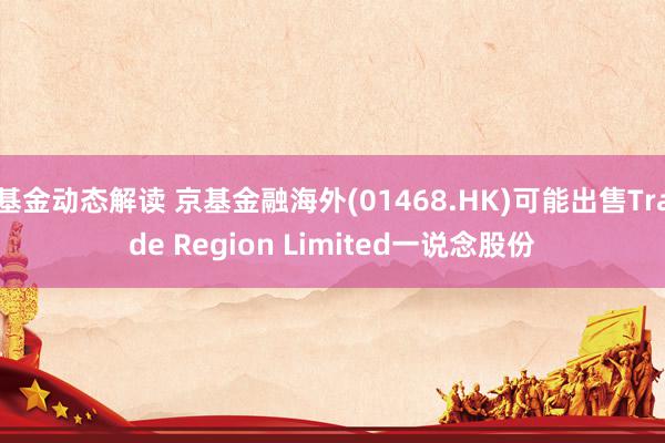 基金动态解读 京基金融海外(01468.HK)可能出售Trade Region Limited一说念股份