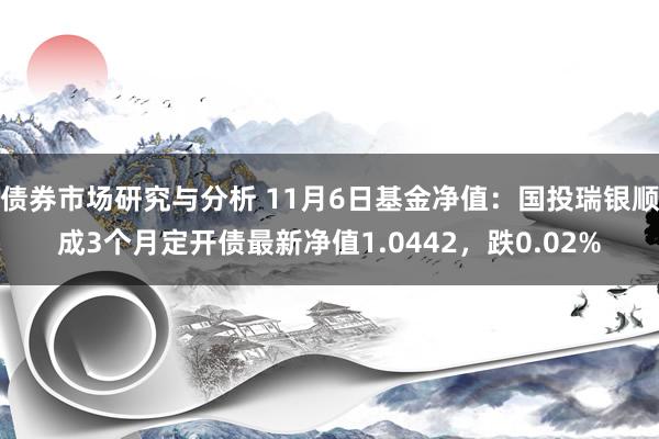 债券市场研究与分析 11月6日基金净值：国投瑞银顺成3个月定开债最新净值1.0442，跌0.02%