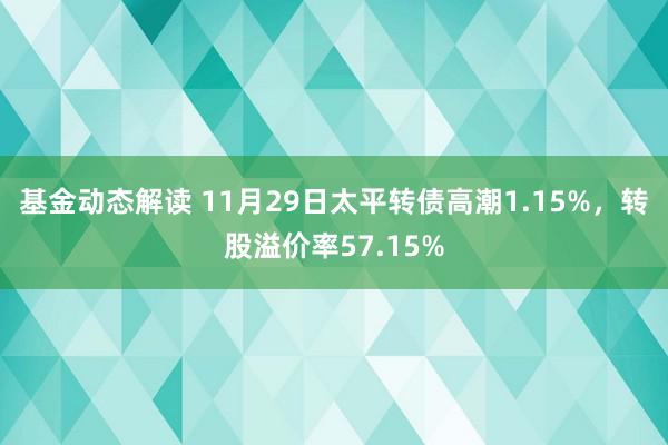 基金动态解读 11月29日太平转债高潮1.15%，转股溢价率57.15%