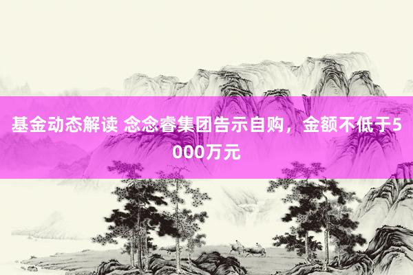 基金动态解读 念念睿集团告示自购，金额不低于5000万元