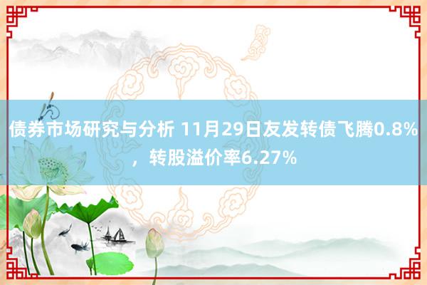 债券市场研究与分析 11月29日友发转债飞腾0.8%，转股溢价率6.27%