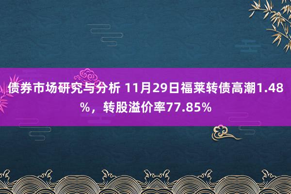 债券市场研究与分析 11月29日福莱转债高潮1.48%，转股溢价率77.85%